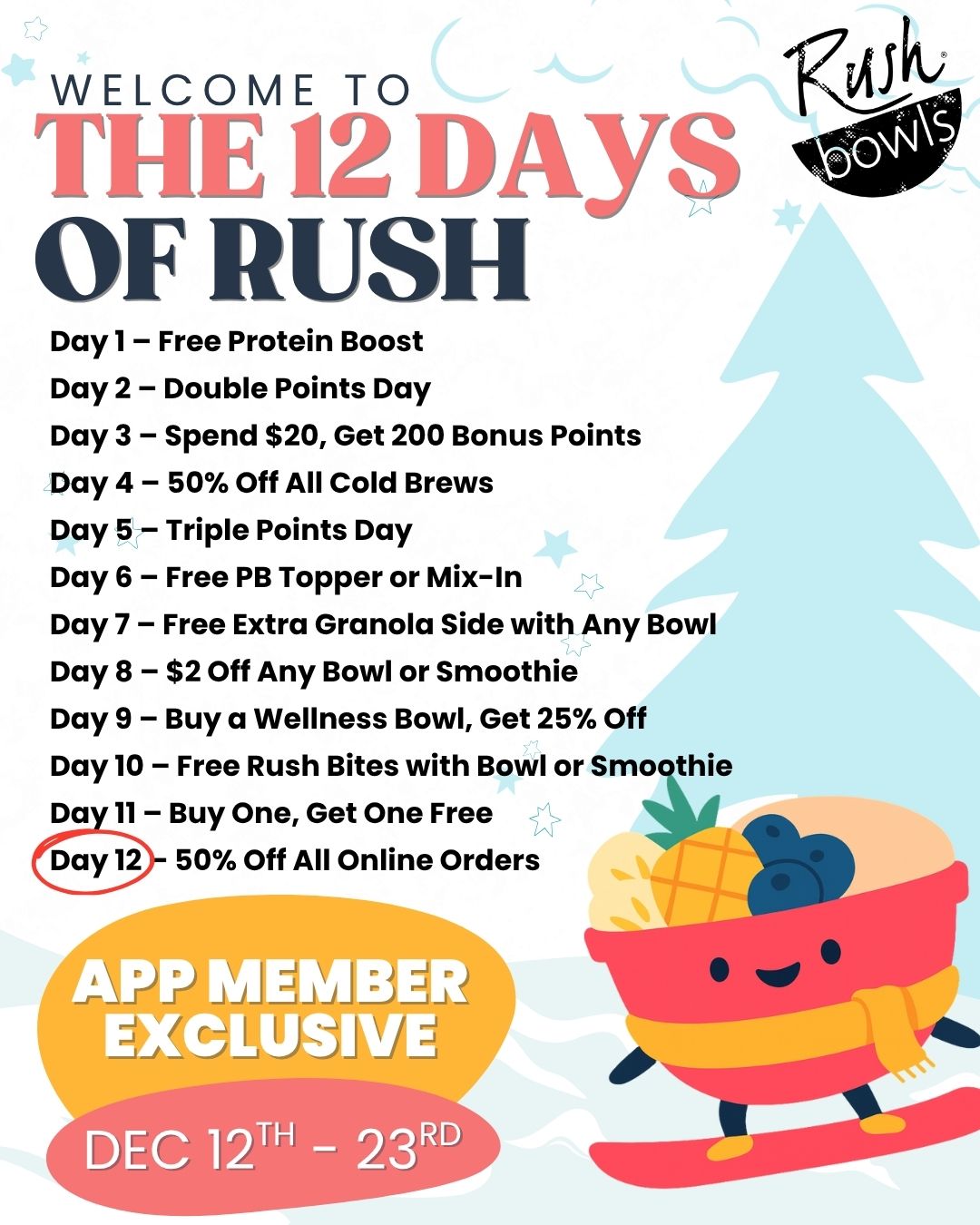 Introducing the 12 Days of Rush — a brand-new, app-exclusive holiday celebration! Download the Rush Bowls app NOW so you don’t miss a single perk. 💥

Here’s what’s coming:
🗓 12/12 – Free Protein Boost
🗓 12/13 – Double Points Day
🗓 12/14 – Spend $20, Get 200 Bonus Points
🗓 12/15 – 50% Off All Cold Brews
🗓 12/16 – Triple Points Day
🗓 12/17 – Free PB Topper or Mix-In
🗓 12/18 – Free Extra Granola Side with Any Bowl Purchase
🗓 12/19 – $2 Off Any Bowl or Smoothie Purchase
🗓 12/20 – Buy a Wellness Bowl, Get 25% Off Your Order
🗓 12/21 – Free Rush Bites with Bowl or Smoothie Purchase
🗓 12/22 – BOGO (Buy One, Get One Free)
🗓 12/23 – 50% Off All Online Orders

